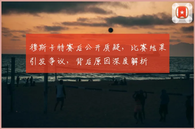穆斯卡特赛后公开质疑,比赛结果引发争议,背后原因深度解析