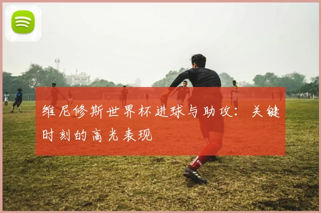 维尼修斯世界杯进球与助攻：关键时刻的高光表现