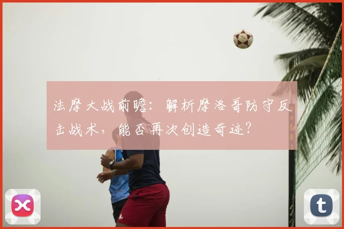 法摩大战前瞻:解析摩洛哥防守反击战术,能否再次创造奇迹?