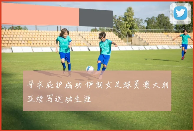 寻求庇护成功 伊朗女足球员澳大利亚续写运动生涯