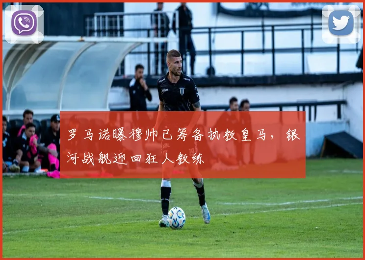 罗马诺曝穆帅已筹备执教皇马,银河战舰迎回狂人教练