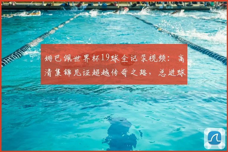 姆巴佩世界杯19球全记录视频:高清集锦见证超越传奇之路,总进球数排名解析