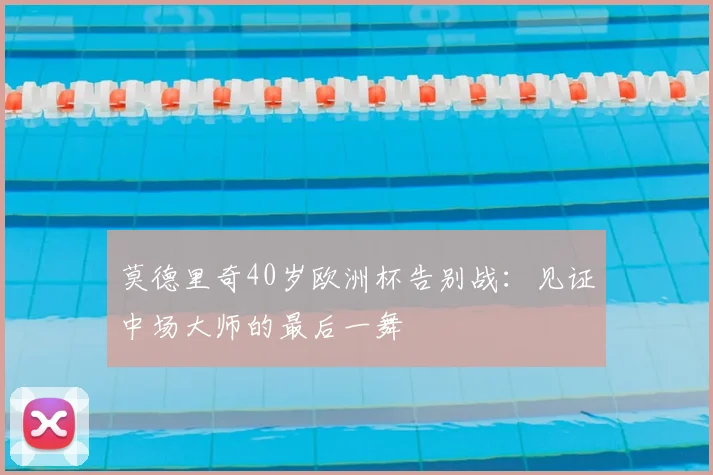 莫德里奇40岁欧洲杯告别战:见证中场大师的最后一舞
