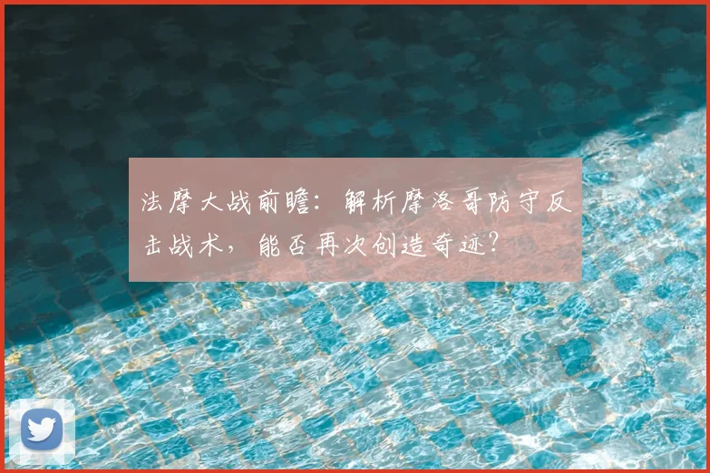法摩大战前瞻:解析摩洛哥防守反击战术,能否再次创造奇迹?