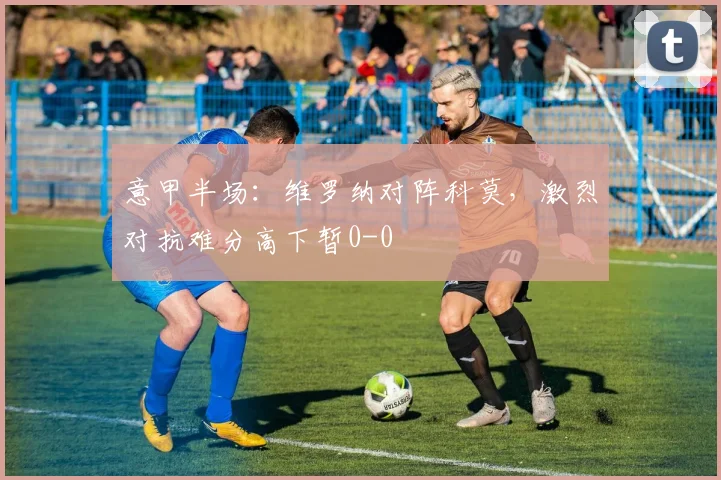 意甲半场:维罗纳对阵科莫,激烈对抗难分高下暂0-0