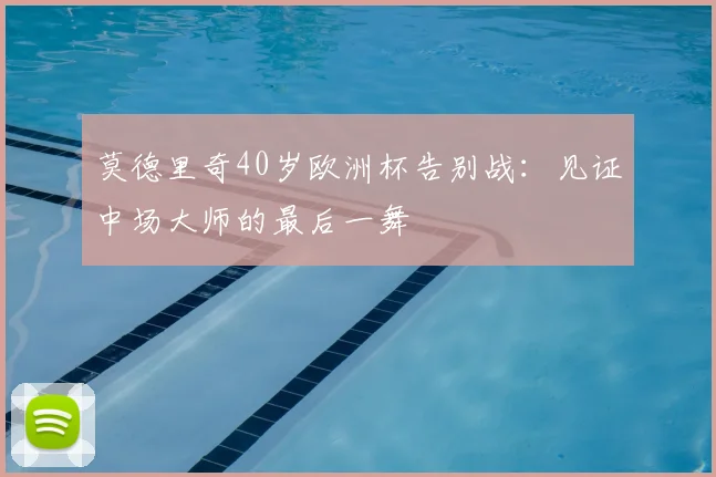 莫德里奇40岁欧洲杯告别战：见证中场大师的最后一舞