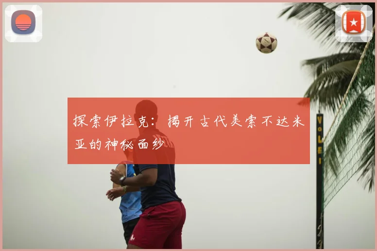 探索伊拉克：揭开古代美索不达米亚的神秘面纱